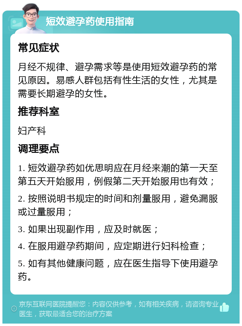 短效避孕药使用指南 常见症状 月经不规律、避孕需求等是使用短效避孕药的常见原因。易感人群包括有性生活的女性，尤其是需要长期避孕的女性。 推荐科室 妇产科 调理要点 1. 短效避孕药如优思明应在月经来潮的第一天至第五天开始服用，例假第二天开始服用也有效； 2. 按照说明书规定的时间和剂量服用，避免漏服或过量服用； 3. 如果出现副作用，应及时就医； 4. 在服用避孕药期间，应定期进行妇科检查； 5. 如有其他健康问题，应在医生指导下使用避孕药。