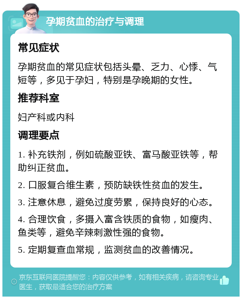 孕期贫血的治疗与调理 常见症状 孕期贫血的常见症状包括头晕、乏力、心悸、气短等，多见于孕妇，特别是孕晚期的女性。 推荐科室 妇产科或内科 调理要点 1. 补充铁剂，例如硫酸亚铁、富马酸亚铁等，帮助纠正贫血。 2. 口服复合维生素，预防缺铁性贫血的发生。 3. 注意休息，避免过度劳累，保持良好的心态。 4. 合理饮食，多摄入富含铁质的食物，如瘦肉、鱼类等，避免辛辣刺激性强的食物。 5. 定期复查血常规，监测贫血的改善情况。