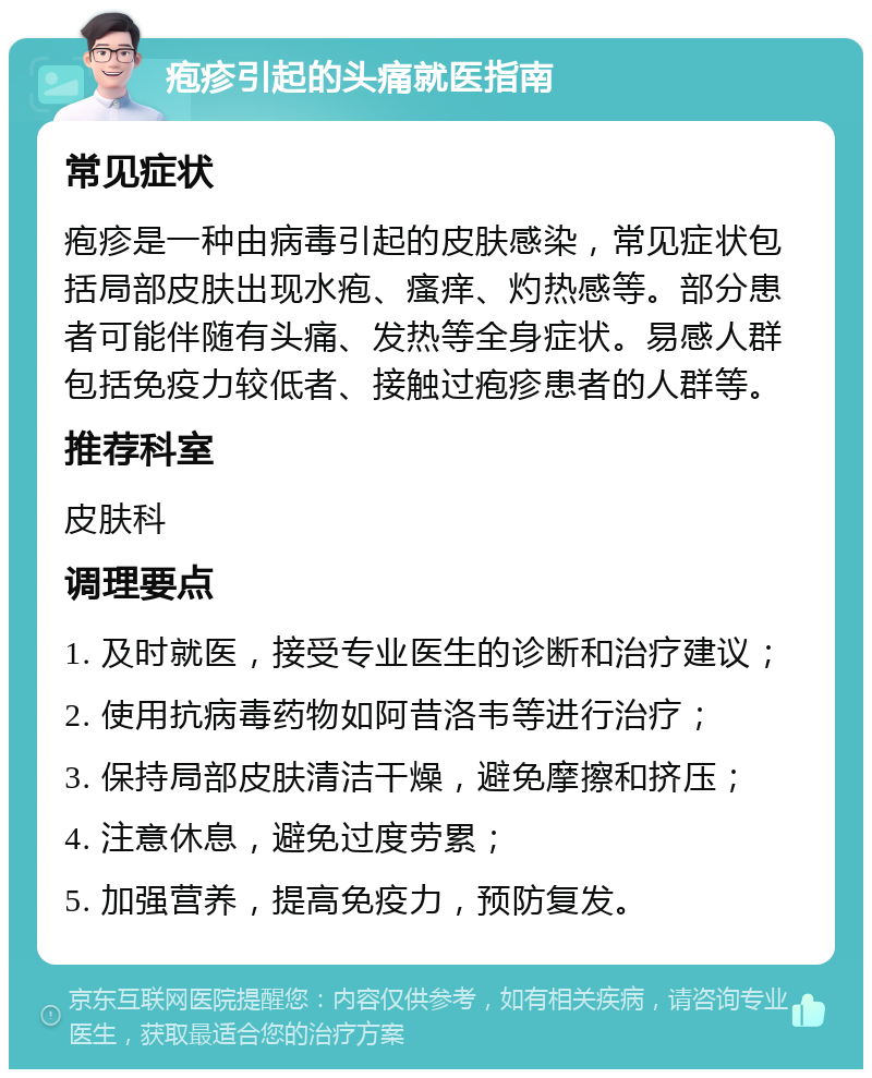 疱疹引起的头痛就医指南 常见症状 疱疹是一种由病毒引起的皮肤感染，常见症状包括局部皮肤出现水疱、瘙痒、灼热感等。部分患者可能伴随有头痛、发热等全身症状。易感人群包括免疫力较低者、接触过疱疹患者的人群等。 推荐科室 皮肤科 调理要点 1. 及时就医，接受专业医生的诊断和治疗建议； 2. 使用抗病毒药物如阿昔洛韦等进行治疗； 3. 保持局部皮肤清洁干燥，避免摩擦和挤压； 4. 注意休息，避免过度劳累； 5. 加强营养，提高免疫力，预防复发。