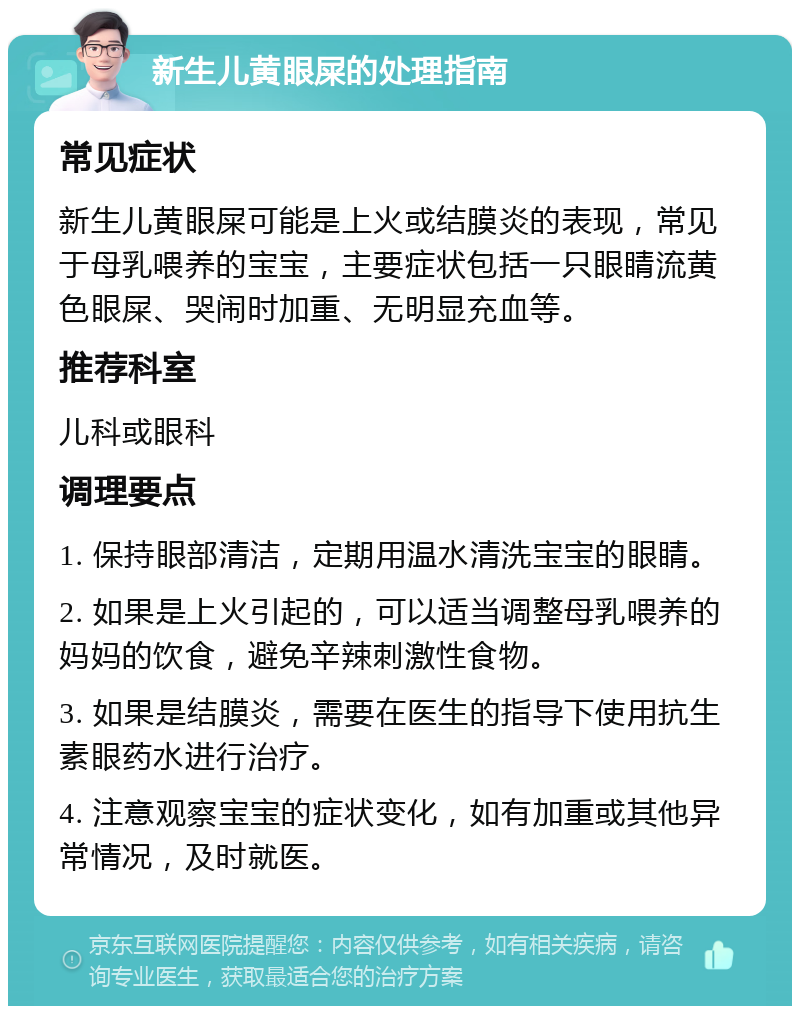 新生儿黄眼屎的处理指南 常见症状 新生儿黄眼屎可能是上火或结膜炎的表现，常见于母乳喂养的宝宝，主要症状包括一只眼睛流黄色眼屎、哭闹时加重、无明显充血等。 推荐科室 儿科或眼科 调理要点 1. 保持眼部清洁，定期用温水清洗宝宝的眼睛。 2. 如果是上火引起的，可以适当调整母乳喂养的妈妈的饮食，避免辛辣刺激性食物。 3. 如果是结膜炎，需要在医生的指导下使用抗生素眼药水进行治疗。 4. 注意观察宝宝的症状变化，如有加重或其他异常情况，及时就医。