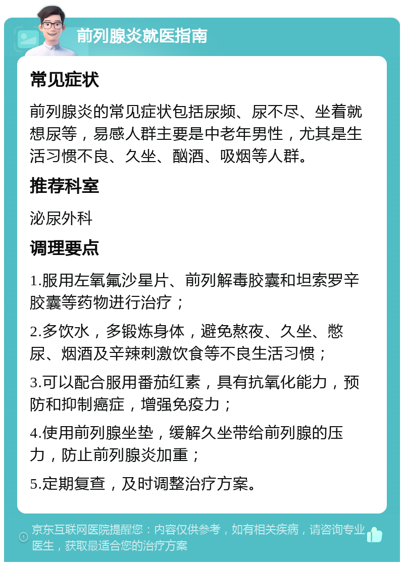 前列腺炎就医指南 常见症状 前列腺炎的常见症状包括尿频、尿不尽、坐着就想尿等，易感人群主要是中老年男性，尤其是生活习惯不良、久坐、酗酒、吸烟等人群。 推荐科室 泌尿外科 调理要点 1.服用左氧氟沙星片、前列解毒胶囊和坦索罗辛胶囊等药物进行治疗； 2.多饮水，多锻炼身体，避免熬夜、久坐、憋尿、烟酒及辛辣刺激饮食等不良生活习惯； 3.可以配合服用番茄红素，具有抗氧化能力，预防和抑制癌症，增强免疫力； 4.使用前列腺坐垫，缓解久坐带给前列腺的压力，防止前列腺炎加重； 5.定期复查，及时调整治疗方案。