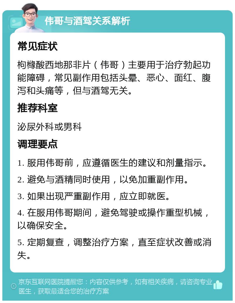 伟哥与酒驾关系解析 常见症状 枸橼酸西地那非片（伟哥）主要用于治疗勃起功能障碍，常见副作用包括头晕、恶心、面红、腹泻和头痛等，但与酒驾无关。 推荐科室 泌尿外科或男科 调理要点 1. 服用伟哥前，应遵循医生的建议和剂量指示。 2. 避免与酒精同时使用，以免加重副作用。 3. 如果出现严重副作用，应立即就医。 4. 在服用伟哥期间，避免驾驶或操作重型机械，以确保安全。 5. 定期复查，调整治疗方案，直至症状改善或消失。