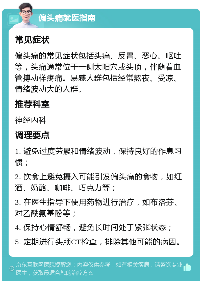 偏头痛就医指南 常见症状 偏头痛的常见症状包括头痛、反胃、恶心、呕吐等，头痛通常位于一侧太阳穴或头顶，伴随着血管搏动样疼痛。易感人群包括经常熬夜、受凉、情绪波动大的人群。 推荐科室 神经内科 调理要点 1. 避免过度劳累和情绪波动，保持良好的作息习惯； 2. 饮食上避免摄入可能引发偏头痛的食物，如红酒、奶酪、咖啡、巧克力等； 3. 在医生指导下使用药物进行治疗，如布洛芬、对乙酰氨基酚等； 4. 保持心情舒畅，避免长时间处于紧张状态； 5. 定期进行头颅CT检查，排除其他可能的病因。