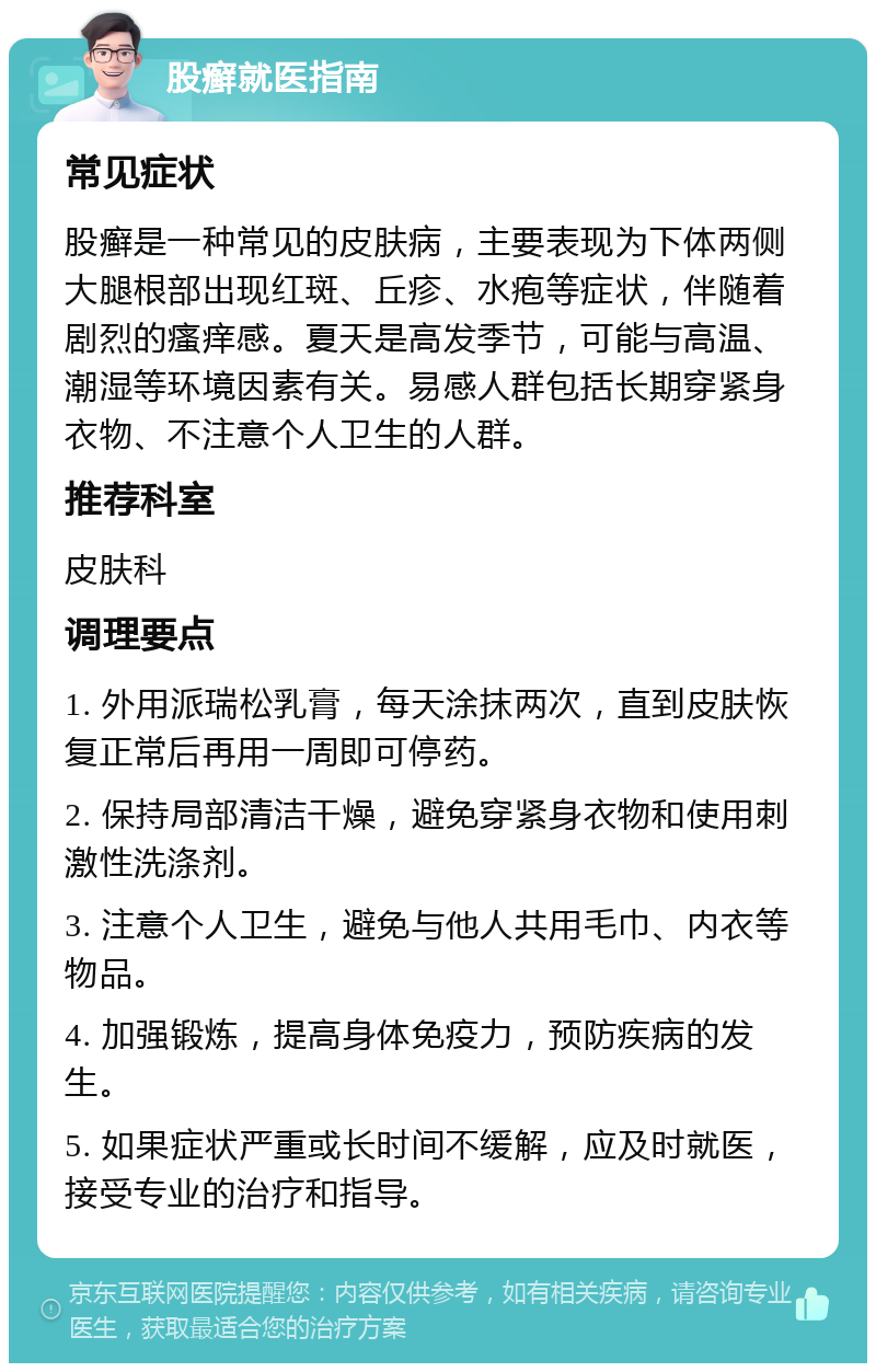 股癣就医指南 常见症状 股癣是一种常见的皮肤病，主要表现为下体两侧大腿根部出现红斑、丘疹、水疱等症状，伴随着剧烈的瘙痒感。夏天是高发季节，可能与高温、潮湿等环境因素有关。易感人群包括长期穿紧身衣物、不注意个人卫生的人群。 推荐科室 皮肤科 调理要点 1. 外用派瑞松乳膏，每天涂抹两次，直到皮肤恢复正常后再用一周即可停药。 2. 保持局部清洁干燥，避免穿紧身衣物和使用刺激性洗涤剂。 3. 注意个人卫生，避免与他人共用毛巾、内衣等物品。 4. 加强锻炼，提高身体免疫力，预防疾病的发生。 5. 如果症状严重或长时间不缓解，应及时就医，接受专业的治疗和指导。