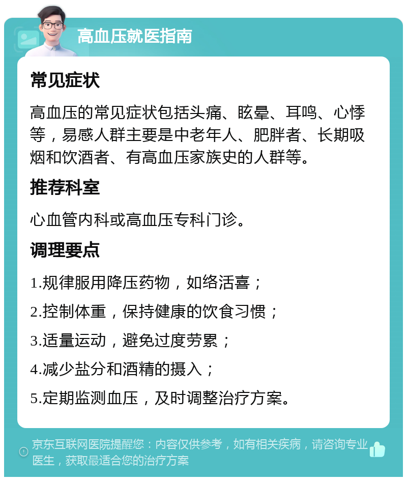 高血压就医指南 常见症状 高血压的常见症状包括头痛、眩晕、耳鸣、心悸等，易感人群主要是中老年人、肥胖者、长期吸烟和饮酒者、有高血压家族史的人群等。 推荐科室 心血管内科或高血压专科门诊。 调理要点 1.规律服用降压药物，如络活喜； 2.控制体重，保持健康的饮食习惯； 3.适量运动，避免过度劳累； 4.减少盐分和酒精的摄入； 5.定期监测血压，及时调整治疗方案。