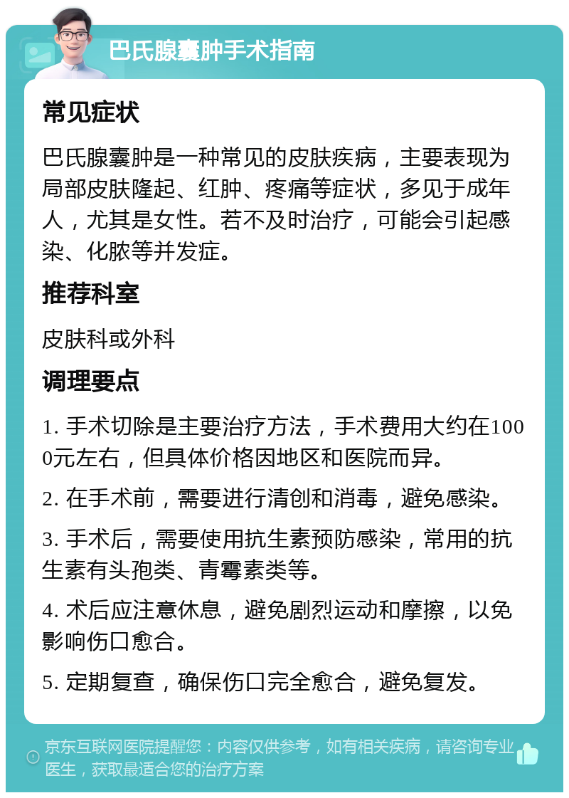 巴氏腺囊肿手术指南 常见症状 巴氏腺囊肿是一种常见的皮肤疾病，主要表现为局部皮肤隆起、红肿、疼痛等症状，多见于成年人，尤其是女性。若不及时治疗，可能会引起感染、化脓等并发症。 推荐科室 皮肤科或外科 调理要点 1. 手术切除是主要治疗方法，手术费用大约在1000元左右，但具体价格因地区和医院而异。 2. 在手术前，需要进行清创和消毒，避免感染。 3. 手术后，需要使用抗生素预防感染，常用的抗生素有头孢类、青霉素类等。 4. 术后应注意休息，避免剧烈运动和摩擦，以免影响伤口愈合。 5. 定期复查，确保伤口完全愈合，避免复发。