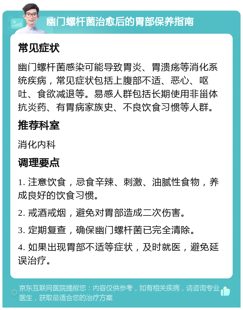 幽门螺杆菌治愈后的胃部保养指南 常见症状 幽门螺杆菌感染可能导致胃炎、胃溃疡等消化系统疾病，常见症状包括上腹部不适、恶心、呕吐、食欲减退等。易感人群包括长期使用非甾体抗炎药、有胃病家族史、不良饮食习惯等人群。 推荐科室 消化内科 调理要点 1. 注意饮食，忌食辛辣、刺激、油腻性食物，养成良好的饮食习惯。 2. 戒酒戒烟，避免对胃部造成二次伤害。 3. 定期复查，确保幽门螺杆菌已完全清除。 4. 如果出现胃部不适等症状，及时就医，避免延误治疗。