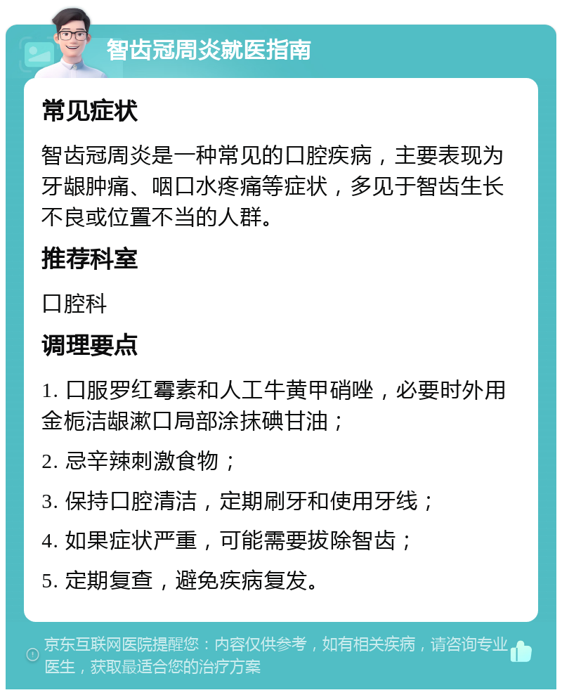 智齿冠周炎就医指南 常见症状 智齿冠周炎是一种常见的口腔疾病，主要表现为牙龈肿痛、咽口水疼痛等症状，多见于智齿生长不良或位置不当的人群。 推荐科室 口腔科 调理要点 1. 口服罗红霉素和人工牛黄甲硝唑，必要时外用金栀洁龈漱口局部涂抹碘甘油； 2. 忌辛辣刺激食物； 3. 保持口腔清洁，定期刷牙和使用牙线； 4. 如果症状严重，可能需要拔除智齿； 5. 定期复查，避免疾病复发。