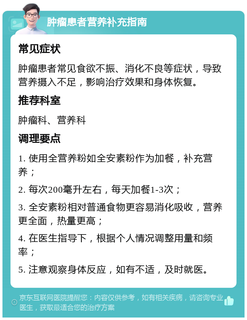 肿瘤患者营养补充指南 常见症状 肿瘤患者常见食欲不振、消化不良等症状，导致营养摄入不足，影响治疗效果和身体恢复。 推荐科室 肿瘤科、营养科 调理要点 1. 使用全营养粉如全安素粉作为加餐，补充营养； 2. 每次200毫升左右，每天加餐1-3次； 3. 全安素粉相对普通食物更容易消化吸收，营养更全面，热量更高； 4. 在医生指导下，根据个人情况调整用量和频率； 5. 注意观察身体反应，如有不适，及时就医。