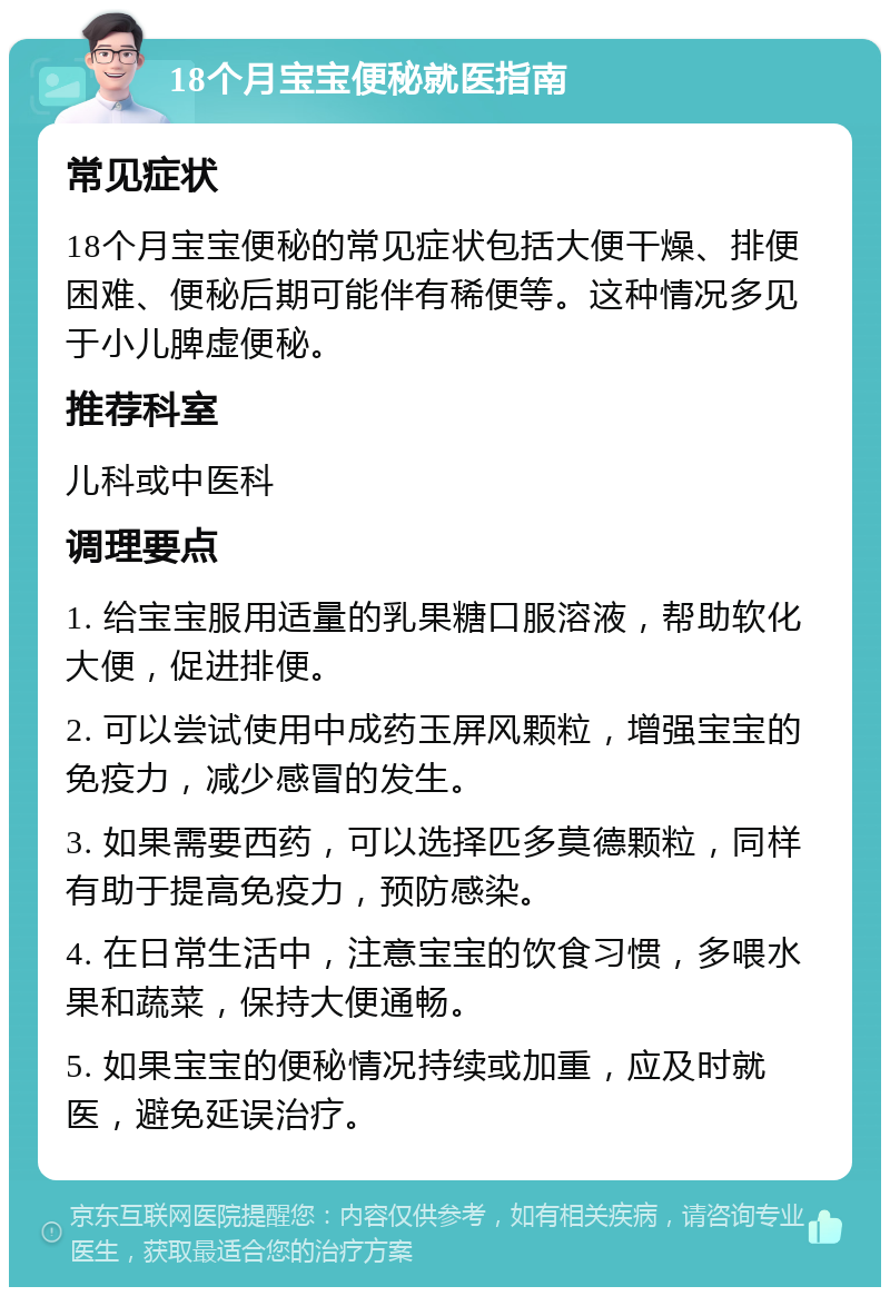 18个月宝宝便秘就医指南 常见症状 18个月宝宝便秘的常见症状包括大便干燥、排便困难、便秘后期可能伴有稀便等。这种情况多见于小儿脾虚便秘。 推荐科室 儿科或中医科 调理要点 1. 给宝宝服用适量的乳果糖口服溶液，帮助软化大便，促进排便。 2. 可以尝试使用中成药玉屏风颗粒，增强宝宝的免疫力，减少感冒的发生。 3. 如果需要西药，可以选择匹多莫德颗粒，同样有助于提高免疫力，预防感染。 4. 在日常生活中，注意宝宝的饮食习惯，多喂水果和蔬菜，保持大便通畅。 5. 如果宝宝的便秘情况持续或加重，应及时就医，避免延误治疗。