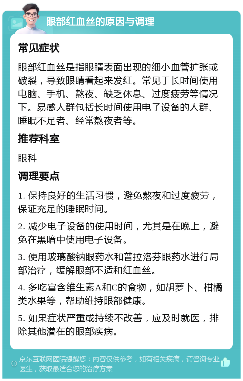 眼部红血丝的原因与调理 常见症状 眼部红血丝是指眼睛表面出现的细小血管扩张或破裂，导致眼睛看起来发红。常见于长时间使用电脑、手机、熬夜、缺乏休息、过度疲劳等情况下。易感人群包括长时间使用电子设备的人群、睡眠不足者、经常熬夜者等。 推荐科室 眼科 调理要点 1. 保持良好的生活习惯，避免熬夜和过度疲劳，保证充足的睡眠时间。 2. 减少电子设备的使用时间，尤其是在晚上，避免在黑暗中使用电子设备。 3. 使用玻璃酸钠眼药水和普拉洛芬眼药水进行局部治疗，缓解眼部不适和红血丝。 4. 多吃富含维生素A和C的食物，如胡萝卜、柑橘类水果等，帮助维持眼部健康。 5. 如果症状严重或持续不改善，应及时就医，排除其他潜在的眼部疾病。