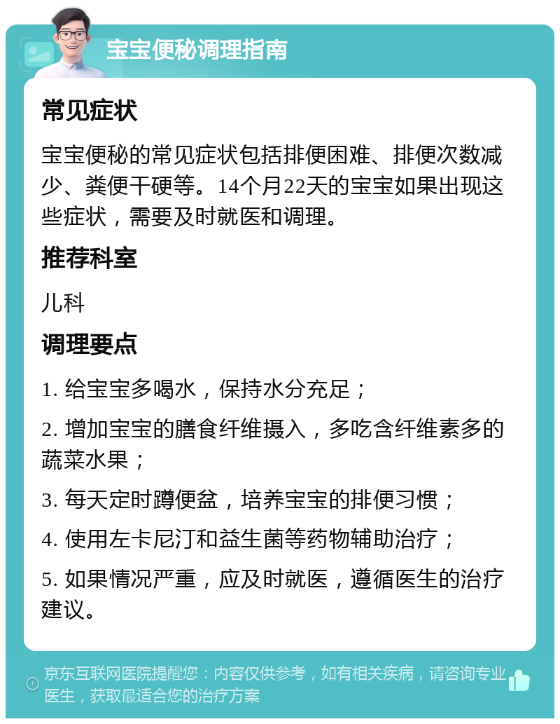 宝宝便秘调理指南 常见症状 宝宝便秘的常见症状包括排便困难、排便次数减少、粪便干硬等。14个月22天的宝宝如果出现这些症状，需要及时就医和调理。 推荐科室 儿科 调理要点 1. 给宝宝多喝水，保持水分充足； 2. 增加宝宝的膳食纤维摄入，多吃含纤维素多的蔬菜水果； 3. 每天定时蹲便盆，培养宝宝的排便习惯； 4. 使用左卡尼汀和益生菌等药物辅助治疗； 5. 如果情况严重，应及时就医，遵循医生的治疗建议。