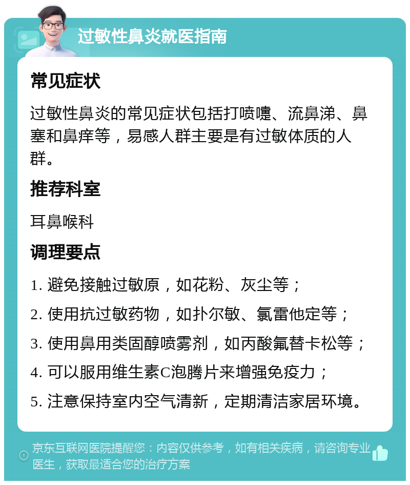 过敏性鼻炎就医指南 常见症状 过敏性鼻炎的常见症状包括打喷嚏、流鼻涕、鼻塞和鼻痒等，易感人群主要是有过敏体质的人群。 推荐科室 耳鼻喉科 调理要点 1. 避免接触过敏原，如花粉、灰尘等； 2. 使用抗过敏药物，如扑尔敏、氯雷他定等； 3. 使用鼻用类固醇喷雾剂，如丙酸氟替卡松等； 4. 可以服用维生素C泡腾片来增强免疫力； 5. 注意保持室内空气清新，定期清洁家居环境。