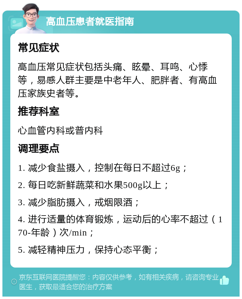 高血压患者就医指南 常见症状 高血压常见症状包括头痛、眩晕、耳鸣、心悸等，易感人群主要是中老年人、肥胖者、有高血压家族史者等。 推荐科室 心血管内科或普内科 调理要点 1. 减少食盐摄入，控制在每日不超过6g； 2. 每日吃新鲜蔬菜和水果500g以上； 3. 减少脂肪摄入，戒烟限酒； 4. 进行适量的体育锻炼，运动后的心率不超过（170-年龄）次/min； 5. 减轻精神压力，保持心态平衡；