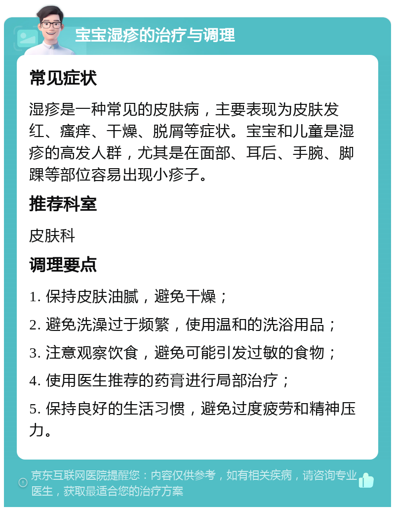 宝宝湿疹的治疗与调理 常见症状 湿疹是一种常见的皮肤病，主要表现为皮肤发红、瘙痒、干燥、脱屑等症状。宝宝和儿童是湿疹的高发人群，尤其是在面部、耳后、手腕、脚踝等部位容易出现小疹子。 推荐科室 皮肤科 调理要点 1. 保持皮肤油腻，避免干燥； 2. 避免洗澡过于频繁，使用温和的洗浴用品； 3. 注意观察饮食，避免可能引发过敏的食物； 4. 使用医生推荐的药膏进行局部治疗； 5. 保持良好的生活习惯，避免过度疲劳和精神压力。