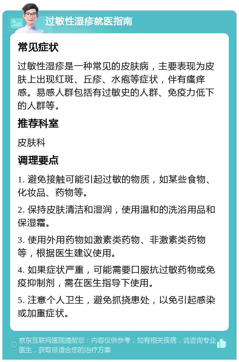 过敏性湿疹就医指南 常见症状 过敏性湿疹是一种常见的皮肤病，主要表现为皮肤上出现红斑、丘疹、水疱等症状，伴有瘙痒感。易感人群包括有过敏史的人群、免疫力低下的人群等。 推荐科室 皮肤科 调理要点 1. 避免接触可能引起过敏的物质，如某些食物、化妆品、药物等。 2. 保持皮肤清洁和湿润，使用温和的洗浴用品和保湿霜。 3. 使用外用药物如激素类药物、非激素类药物等，根据医生建议使用。 4. 如果症状严重，可能需要口服抗过敏药物或免疫抑制剂，需在医生指导下使用。 5. 注意个人卫生，避免抓挠患处，以免引起感染或加重症状。