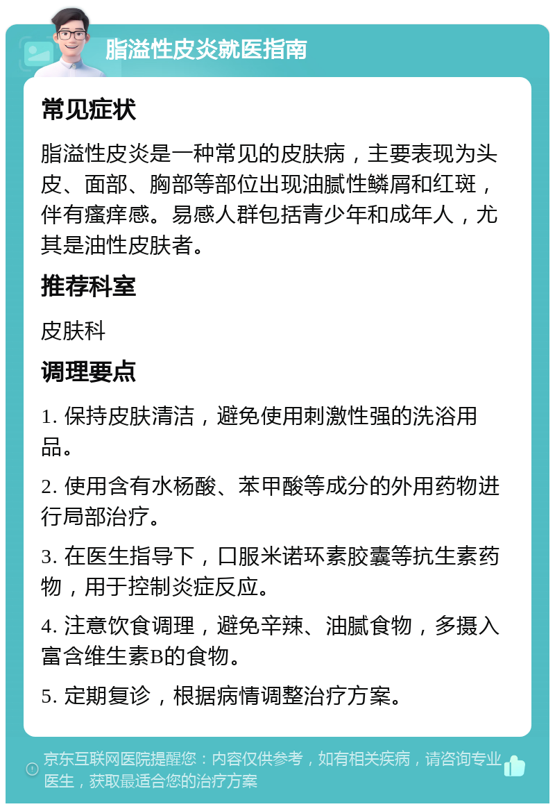 脂溢性皮炎就医指南 常见症状 脂溢性皮炎是一种常见的皮肤病，主要表现为头皮、面部、胸部等部位出现油腻性鳞屑和红斑，伴有瘙痒感。易感人群包括青少年和成年人，尤其是油性皮肤者。 推荐科室 皮肤科 调理要点 1. 保持皮肤清洁，避免使用刺激性强的洗浴用品。 2. 使用含有水杨酸、苯甲酸等成分的外用药物进行局部治疗。 3. 在医生指导下，口服米诺环素胶囊等抗生素药物，用于控制炎症反应。 4. 注意饮食调理，避免辛辣、油腻食物，多摄入富含维生素B的食物。 5. 定期复诊，根据病情调整治疗方案。