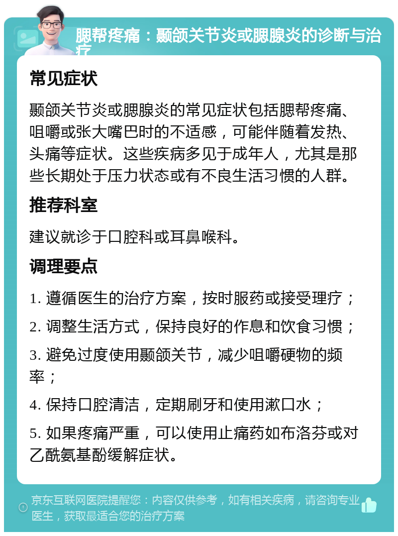 腮帮疼痛：颞颌关节炎或腮腺炎的诊断与治疗 常见症状 颞颌关节炎或腮腺炎的常见症状包括腮帮疼痛、咀嚼或张大嘴巴时的不适感，可能伴随着发热、头痛等症状。这些疾病多见于成年人，尤其是那些长期处于压力状态或有不良生活习惯的人群。 推荐科室 建议就诊于口腔科或耳鼻喉科。 调理要点 1. 遵循医生的治疗方案，按时服药或接受理疗； 2. 调整生活方式，保持良好的作息和饮食习惯； 3. 避免过度使用颞颌关节，减少咀嚼硬物的频率； 4. 保持口腔清洁，定期刷牙和使用漱口水； 5. 如果疼痛严重，可以使用止痛药如布洛芬或对乙酰氨基酚缓解症状。