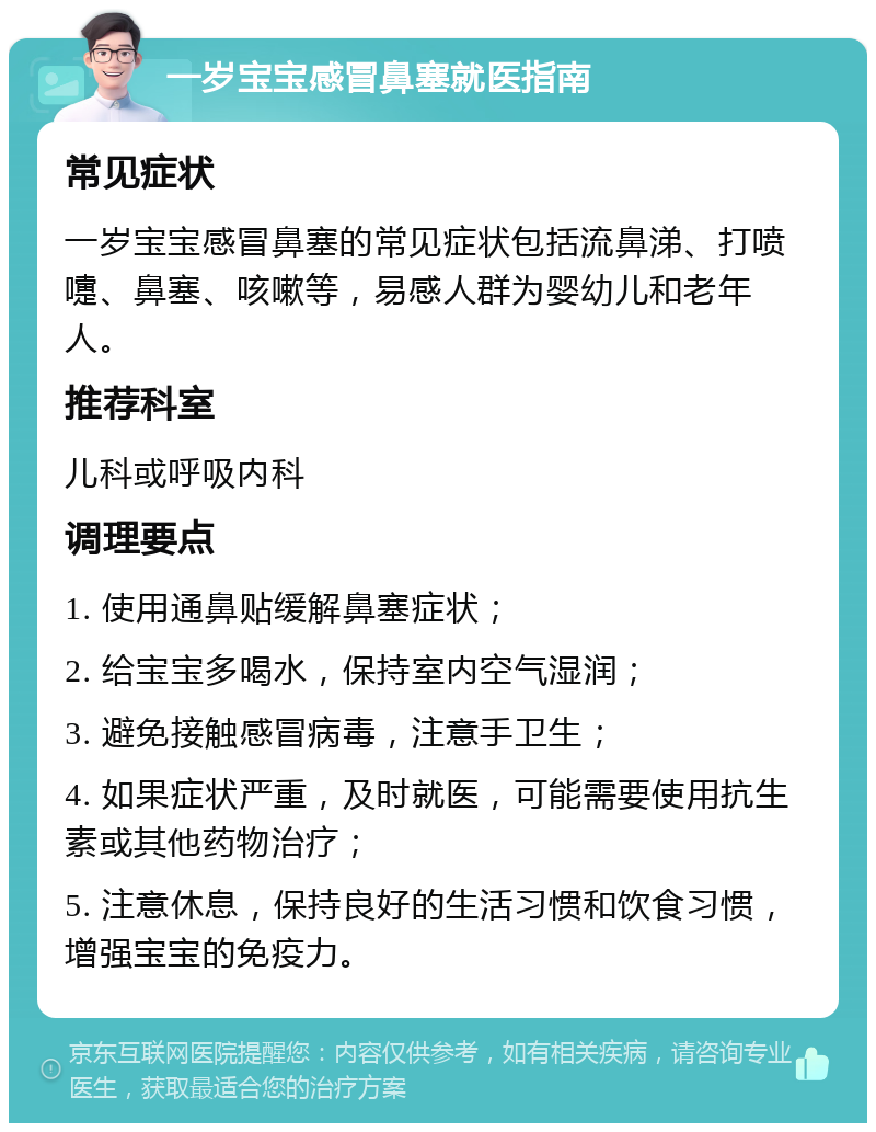 一岁宝宝感冒鼻塞就医指南 常见症状 一岁宝宝感冒鼻塞的常见症状包括流鼻涕、打喷嚏、鼻塞、咳嗽等，易感人群为婴幼儿和老年人。 推荐科室 儿科或呼吸内科 调理要点 1. 使用通鼻贴缓解鼻塞症状； 2. 给宝宝多喝水，保持室内空气湿润； 3. 避免接触感冒病毒，注意手卫生； 4. 如果症状严重，及时就医，可能需要使用抗生素或其他药物治疗； 5. 注意休息，保持良好的生活习惯和饮食习惯，增强宝宝的免疫力。