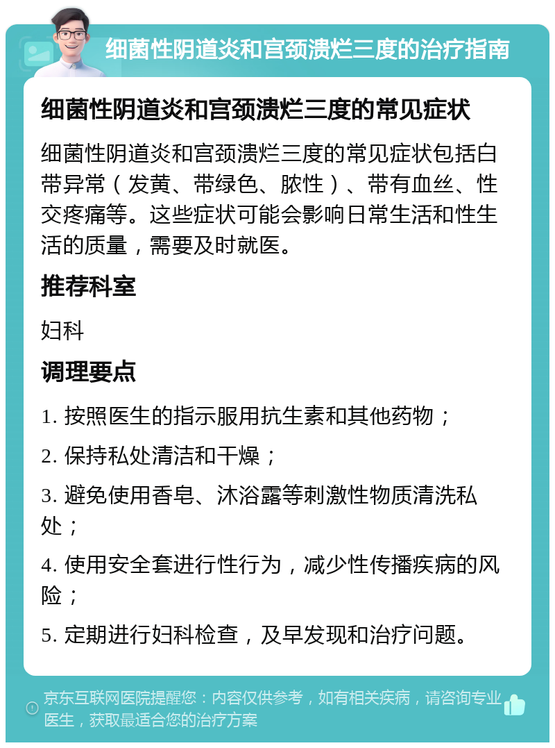 细菌性阴道炎和宫颈溃烂三度的治疗指南 细菌性阴道炎和宫颈溃烂三度的常见症状 细菌性阴道炎和宫颈溃烂三度的常见症状包括白带异常（发黄、带绿色、脓性）、带有血丝、性交疼痛等。这些症状可能会影响日常生活和性生活的质量，需要及时就医。 推荐科室 妇科 调理要点 1. 按照医生的指示服用抗生素和其他药物； 2. 保持私处清洁和干燥； 3. 避免使用香皂、沐浴露等刺激性物质清洗私处； 4. 使用安全套进行性行为，减少性传播疾病的风险； 5. 定期进行妇科检查，及早发现和治疗问题。