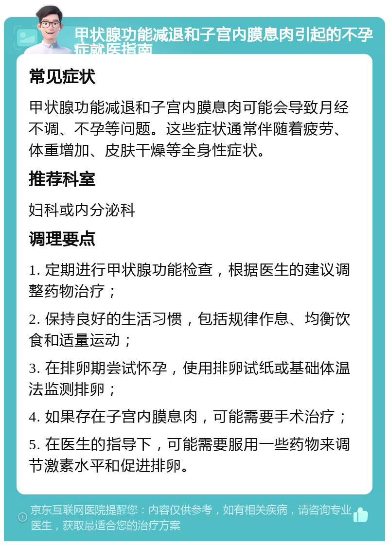 甲状腺功能减退和子宫内膜息肉引起的不孕症就医指南 常见症状 甲状腺功能减退和子宫内膜息肉可能会导致月经不调、不孕等问题。这些症状通常伴随着疲劳、体重增加、皮肤干燥等全身性症状。 推荐科室 妇科或内分泌科 调理要点 1. 定期进行甲状腺功能检查，根据医生的建议调整药物治疗； 2. 保持良好的生活习惯，包括规律作息、均衡饮食和适量运动； 3. 在排卵期尝试怀孕，使用排卵试纸或基础体温法监测排卵； 4. 如果存在子宫内膜息肉，可能需要手术治疗； 5. 在医生的指导下，可能需要服用一些药物来调节激素水平和促进排卵。