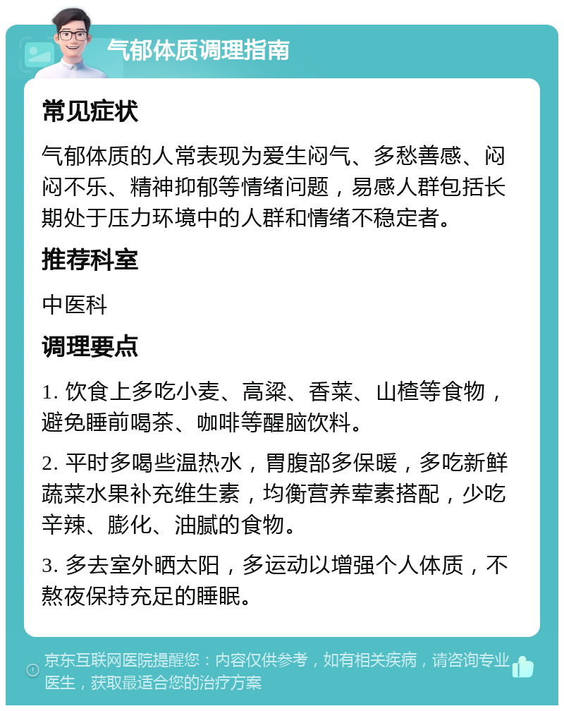 气郁体质调理指南 常见症状 气郁体质的人常表现为爱生闷气、多愁善感、闷闷不乐、精神抑郁等情绪问题，易感人群包括长期处于压力环境中的人群和情绪不稳定者。 推荐科室 中医科 调理要点 1. 饮食上多吃小麦、高粱、香菜、山楂等食物，避免睡前喝茶、咖啡等醒脑饮料。 2. 平时多喝些温热水，胃腹部多保暖，多吃新鲜蔬菜水果补充维生素，均衡营养荤素搭配，少吃辛辣、膨化、油腻的食物。 3. 多去室外晒太阳，多运动以增强个人体质，不熬夜保持充足的睡眠。