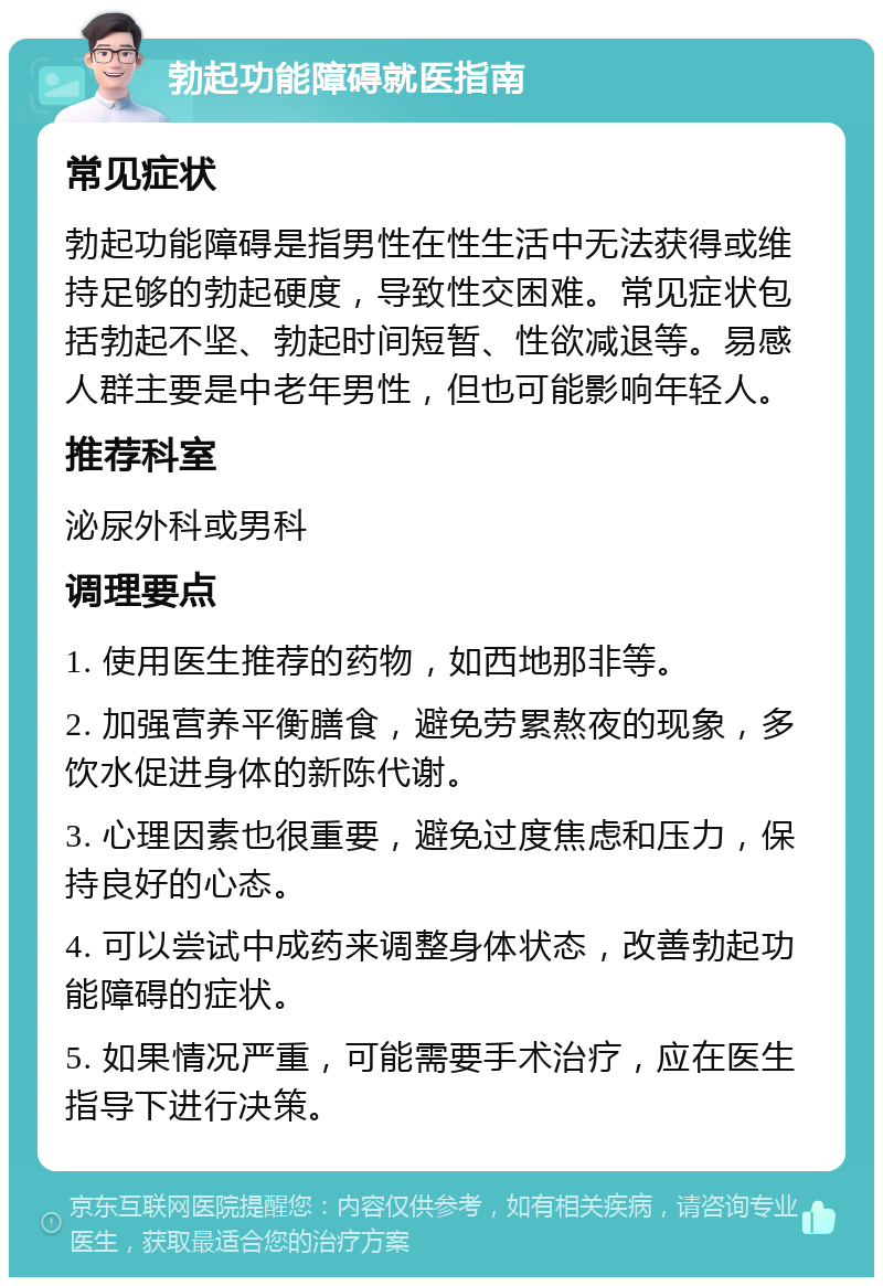 勃起功能障碍就医指南 常见症状 勃起功能障碍是指男性在性生活中无法获得或维持足够的勃起硬度，导致性交困难。常见症状包括勃起不坚、勃起时间短暂、性欲减退等。易感人群主要是中老年男性，但也可能影响年轻人。 推荐科室 泌尿外科或男科 调理要点 1. 使用医生推荐的药物，如西地那非等。 2. 加强营养平衡膳食，避免劳累熬夜的现象，多饮水促进身体的新陈代谢。 3. 心理因素也很重要，避免过度焦虑和压力，保持良好的心态。 4. 可以尝试中成药来调整身体状态，改善勃起功能障碍的症状。 5. 如果情况严重，可能需要手术治疗，应在医生指导下进行决策。