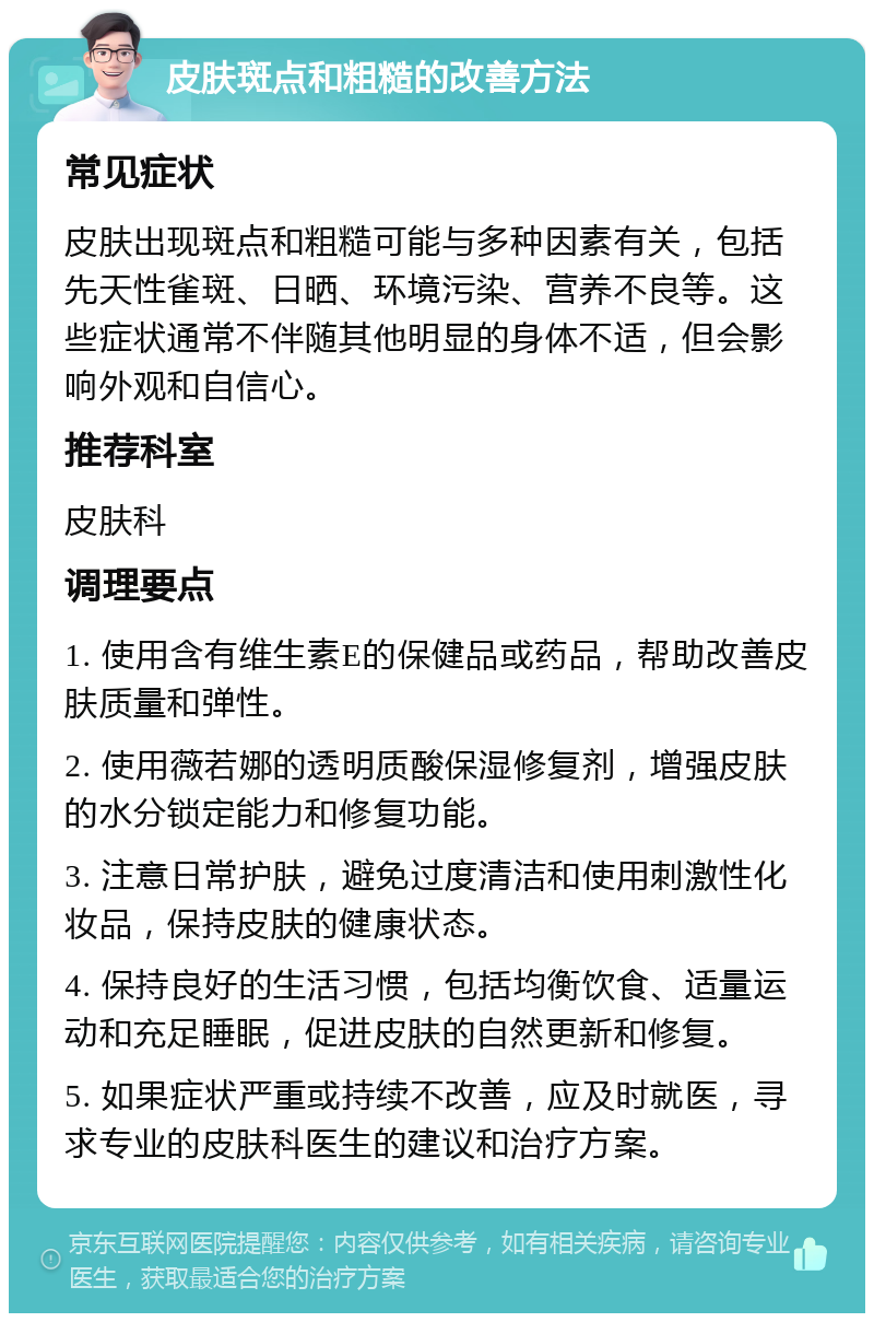 皮肤斑点和粗糙的改善方法 常见症状 皮肤出现斑点和粗糙可能与多种因素有关，包括先天性雀斑、日晒、环境污染、营养不良等。这些症状通常不伴随其他明显的身体不适，但会影响外观和自信心。 推荐科室 皮肤科 调理要点 1. 使用含有维生素E的保健品或药品，帮助改善皮肤质量和弹性。 2. 使用薇若娜的透明质酸保湿修复剂，增强皮肤的水分锁定能力和修复功能。 3. 注意日常护肤，避免过度清洁和使用刺激性化妆品，保持皮肤的健康状态。 4. 保持良好的生活习惯，包括均衡饮食、适量运动和充足睡眠，促进皮肤的自然更新和修复。 5. 如果症状严重或持续不改善，应及时就医，寻求专业的皮肤科医生的建议和治疗方案。