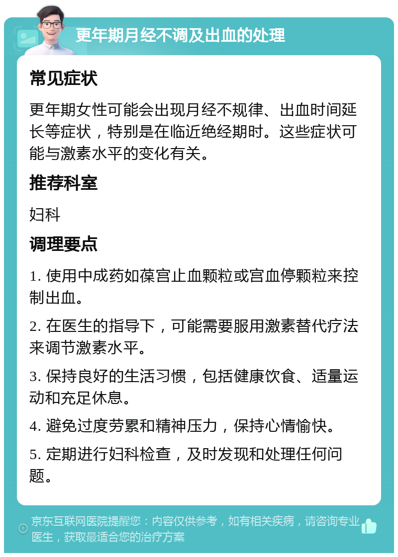 更年期月经不调及出血的处理 常见症状 更年期女性可能会出现月经不规律、出血时间延长等症状，特别是在临近绝经期时。这些症状可能与激素水平的变化有关。 推荐科室 妇科 调理要点 1. 使用中成药如葆宫止血颗粒或宫血停颗粒来控制出血。 2. 在医生的指导下，可能需要服用激素替代疗法来调节激素水平。 3. 保持良好的生活习惯，包括健康饮食、适量运动和充足休息。 4. 避免过度劳累和精神压力，保持心情愉快。 5. 定期进行妇科检查，及时发现和处理任何问题。