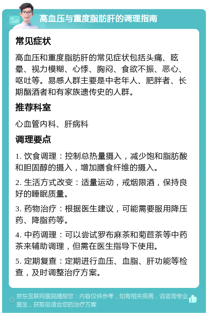 高血压与重度脂肪肝的调理指南 常见症状 高血压和重度脂肪肝的常见症状包括头痛、眩晕、视力模糊、心悸、胸闷、食欲不振、恶心、呕吐等。易感人群主要是中老年人、肥胖者、长期酗酒者和有家族遗传史的人群。 推荐科室 心血管内科、肝病科 调理要点 1. 饮食调理：控制总热量摄入，减少饱和脂肪酸和胆固醇的摄入，增加膳食纤维的摄入。 2. 生活方式改变：适量运动，戒烟限酒，保持良好的睡眠质量。 3. 药物治疗：根据医生建议，可能需要服用降压药、降脂药等。 4. 中药调理：可以尝试罗布麻茶和菊苣茶等中药茶来辅助调理，但需在医生指导下使用。 5. 定期复查：定期进行血压、血脂、肝功能等检查，及时调整治疗方案。