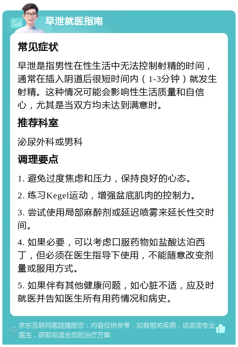 早泄就医指南 常见症状 早泄是指男性在性生活中无法控制射精的时间，通常在插入阴道后很短时间内（1-3分钟）就发生射精。这种情况可能会影响性生活质量和自信心，尤其是当双方均未达到满意时。 推荐科室 泌尿外科或男科 调理要点 1. 避免过度焦虑和压力，保持良好的心态。 2. 练习Kegel运动，增强盆底肌肉的控制力。 3. 尝试使用局部麻醉剂或延迟喷雾来延长性交时间。 4. 如果必要，可以考虑口服药物如盐酸达泊西丁，但必须在医生指导下使用，不能随意改变剂量或服用方式。 5. 如果伴有其他健康问题，如心脏不适，应及时就医并告知医生所有用药情况和病史。