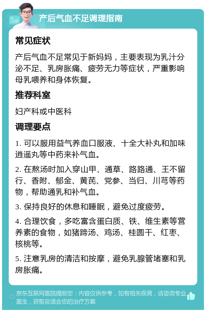 产后气血不足调理指南 常见症状 产后气血不足常见于新妈妈，主要表现为乳汁分泌不足、乳房胀痛、疲劳无力等症状，严重影响母乳喂养和身体恢复。 推荐科室 妇产科或中医科 调理要点 1. 可以服用益气养血口服液、十全大补丸和加味逍遥丸等中药来补气血。 2. 在熬汤时加入穿山甲、通草、路路通、王不留行、香附、郁金、黄芪、党参、当归、川芎等药物，帮助通乳和补气血。 3. 保持良好的休息和睡眠，避免过度疲劳。 4. 合理饮食，多吃富含蛋白质、铁、维生素等营养素的食物，如猪蹄汤、鸡汤、桂圆干、红枣、核桃等。 5. 注意乳房的清洁和按摩，避免乳腺管堵塞和乳房胀痛。