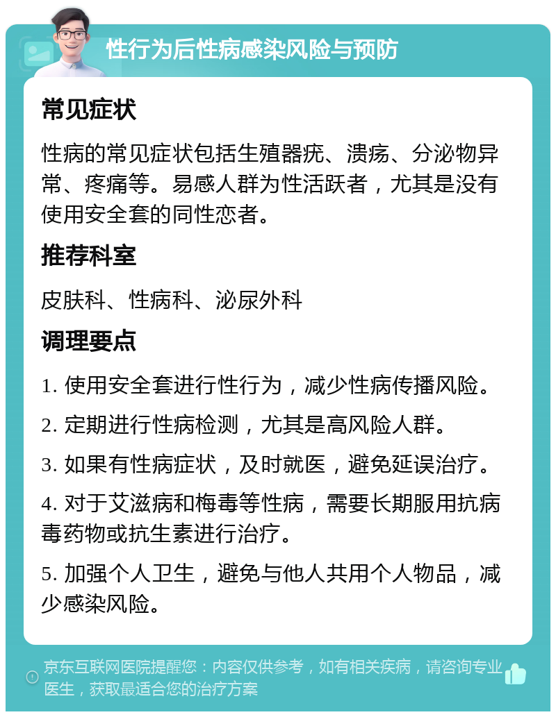 性行为后性病感染风险与预防 常见症状 性病的常见症状包括生殖器疣、溃疡、分泌物异常、疼痛等。易感人群为性活跃者，尤其是没有使用安全套的同性恋者。 推荐科室 皮肤科、性病科、泌尿外科 调理要点 1. 使用安全套进行性行为，减少性病传播风险。 2. 定期进行性病检测，尤其是高风险人群。 3. 如果有性病症状，及时就医，避免延误治疗。 4. 对于艾滋病和梅毒等性病，需要长期服用抗病毒药物或抗生素进行治疗。 5. 加强个人卫生，避免与他人共用个人物品，减少感染风险。