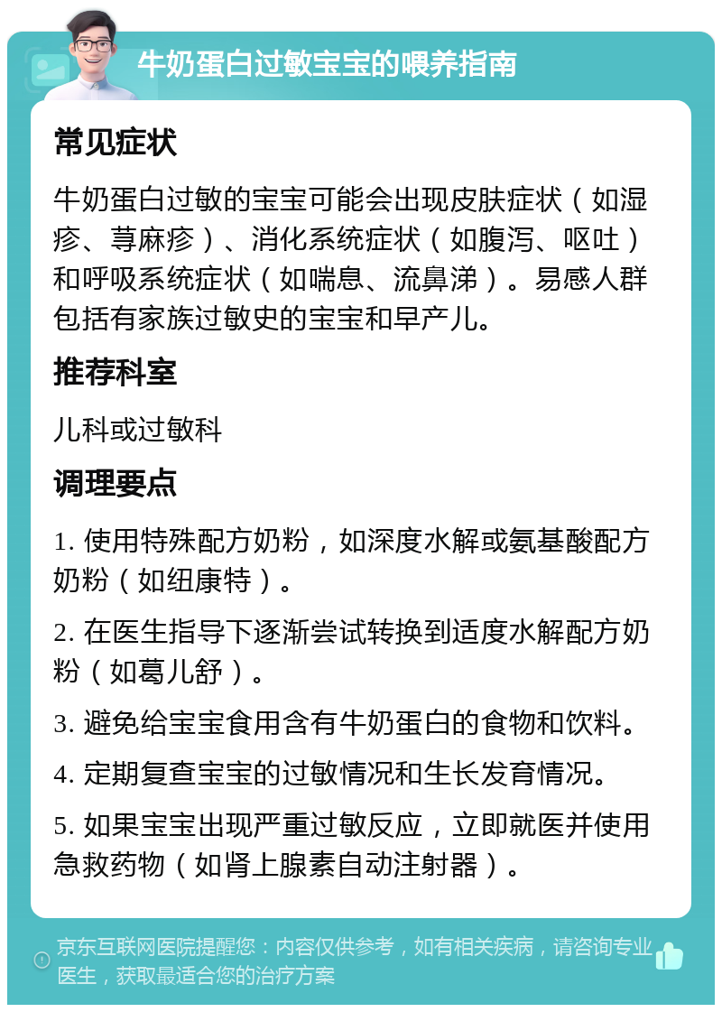 牛奶蛋白过敏宝宝的喂养指南 常见症状 牛奶蛋白过敏的宝宝可能会出现皮肤症状（如湿疹、荨麻疹）、消化系统症状（如腹泻、呕吐）和呼吸系统症状（如喘息、流鼻涕）。易感人群包括有家族过敏史的宝宝和早产儿。 推荐科室 儿科或过敏科 调理要点 1. 使用特殊配方奶粉，如深度水解或氨基酸配方奶粉（如纽康特）。 2. 在医生指导下逐渐尝试转换到适度水解配方奶粉（如葛儿舒）。 3. 避免给宝宝食用含有牛奶蛋白的食物和饮料。 4. 定期复查宝宝的过敏情况和生长发育情况。 5. 如果宝宝出现严重过敏反应，立即就医并使用急救药物（如肾上腺素自动注射器）。