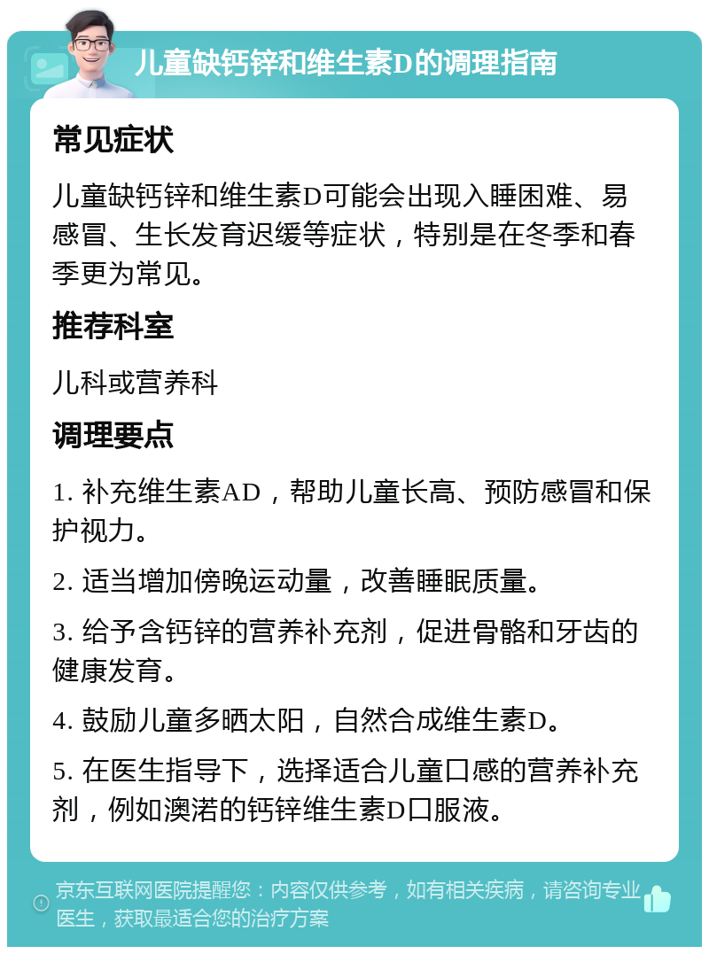 儿童缺钙锌和维生素D的调理指南 常见症状 儿童缺钙锌和维生素D可能会出现入睡困难、易感冒、生长发育迟缓等症状，特别是在冬季和春季更为常见。 推荐科室 儿科或营养科 调理要点 1. 补充维生素AD，帮助儿童长高、预防感冒和保护视力。 2. 适当增加傍晚运动量，改善睡眠质量。 3. 给予含钙锌的营养补充剂，促进骨骼和牙齿的健康发育。 4. 鼓励儿童多晒太阳，自然合成维生素D。 5. 在医生指导下，选择适合儿童口感的营养补充剂，例如澳渃的钙锌维生素D口服液。