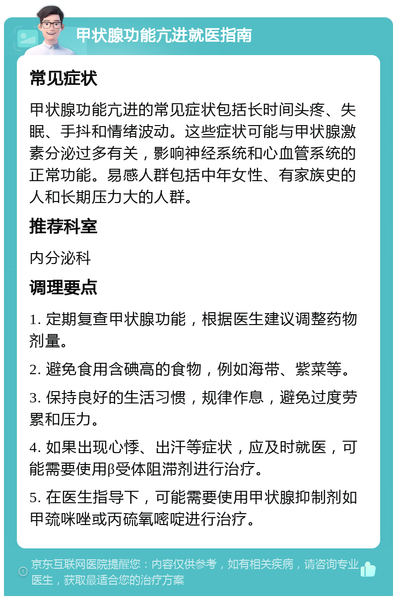 甲状腺功能亢进就医指南 常见症状 甲状腺功能亢进的常见症状包括长时间头疼、失眠、手抖和情绪波动。这些症状可能与甲状腺激素分泌过多有关，影响神经系统和心血管系统的正常功能。易感人群包括中年女性、有家族史的人和长期压力大的人群。 推荐科室 内分泌科 调理要点 1. 定期复查甲状腺功能，根据医生建议调整药物剂量。 2. 避免食用含碘高的食物，例如海带、紫菜等。 3. 保持良好的生活习惯，规律作息，避免过度劳累和压力。 4. 如果出现心悸、出汗等症状，应及时就医，可能需要使用β受体阻滞剂进行治疗。 5. 在医生指导下，可能需要使用甲状腺抑制剂如甲巯咪唑或丙硫氧嘧啶进行治疗。