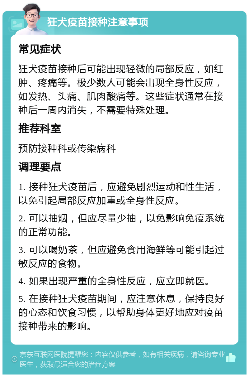 狂犬疫苗接种注意事项 常见症状 狂犬疫苗接种后可能出现轻微的局部反应，如红肿、疼痛等。极少数人可能会出现全身性反应，如发热、头痛、肌肉酸痛等。这些症状通常在接种后一周内消失，不需要特殊处理。 推荐科室 预防接种科或传染病科 调理要点 1. 接种狂犬疫苗后，应避免剧烈运动和性生活，以免引起局部反应加重或全身性反应。 2. 可以抽烟，但应尽量少抽，以免影响免疫系统的正常功能。 3. 可以喝奶茶，但应避免食用海鲜等可能引起过敏反应的食物。 4. 如果出现严重的全身性反应，应立即就医。 5. 在接种狂犬疫苗期间，应注意休息，保持良好的心态和饮食习惯，以帮助身体更好地应对疫苗接种带来的影响。