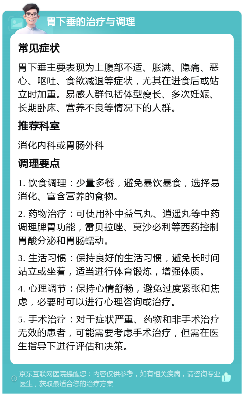 胃下垂的治疗与调理 常见症状 胃下垂主要表现为上腹部不适、胀满、隐痛、恶心、呕吐、食欲减退等症状，尤其在进食后或站立时加重。易感人群包括体型瘦长、多次妊娠、长期卧床、营养不良等情况下的人群。 推荐科室 消化内科或胃肠外科 调理要点 1. 饮食调理：少量多餐，避免暴饮暴食，选择易消化、富含营养的食物。 2. 药物治疗：可使用补中益气丸、逍遥丸等中药调理脾胃功能，雷贝拉唑、莫沙必利等西药控制胃酸分泌和胃肠蠕动。 3. 生活习惯：保持良好的生活习惯，避免长时间站立或坐着，适当进行体育锻炼，增强体质。 4. 心理调节：保持心情舒畅，避免过度紧张和焦虑，必要时可以进行心理咨询或治疗。 5. 手术治疗：对于症状严重、药物和非手术治疗无效的患者，可能需要考虑手术治疗，但需在医生指导下进行评估和决策。