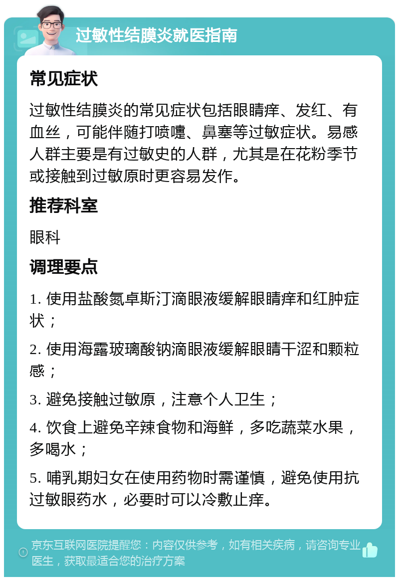 过敏性结膜炎就医指南 常见症状 过敏性结膜炎的常见症状包括眼睛痒、发红、有血丝，可能伴随打喷嚏、鼻塞等过敏症状。易感人群主要是有过敏史的人群，尤其是在花粉季节或接触到过敏原时更容易发作。 推荐科室 眼科 调理要点 1. 使用盐酸氮卓斯汀滴眼液缓解眼睛痒和红肿症状； 2. 使用海露玻璃酸钠滴眼液缓解眼睛干涩和颗粒感； 3. 避免接触过敏原，注意个人卫生； 4. 饮食上避免辛辣食物和海鲜，多吃蔬菜水果，多喝水； 5. 哺乳期妇女在使用药物时需谨慎，避免使用抗过敏眼药水，必要时可以冷敷止痒。