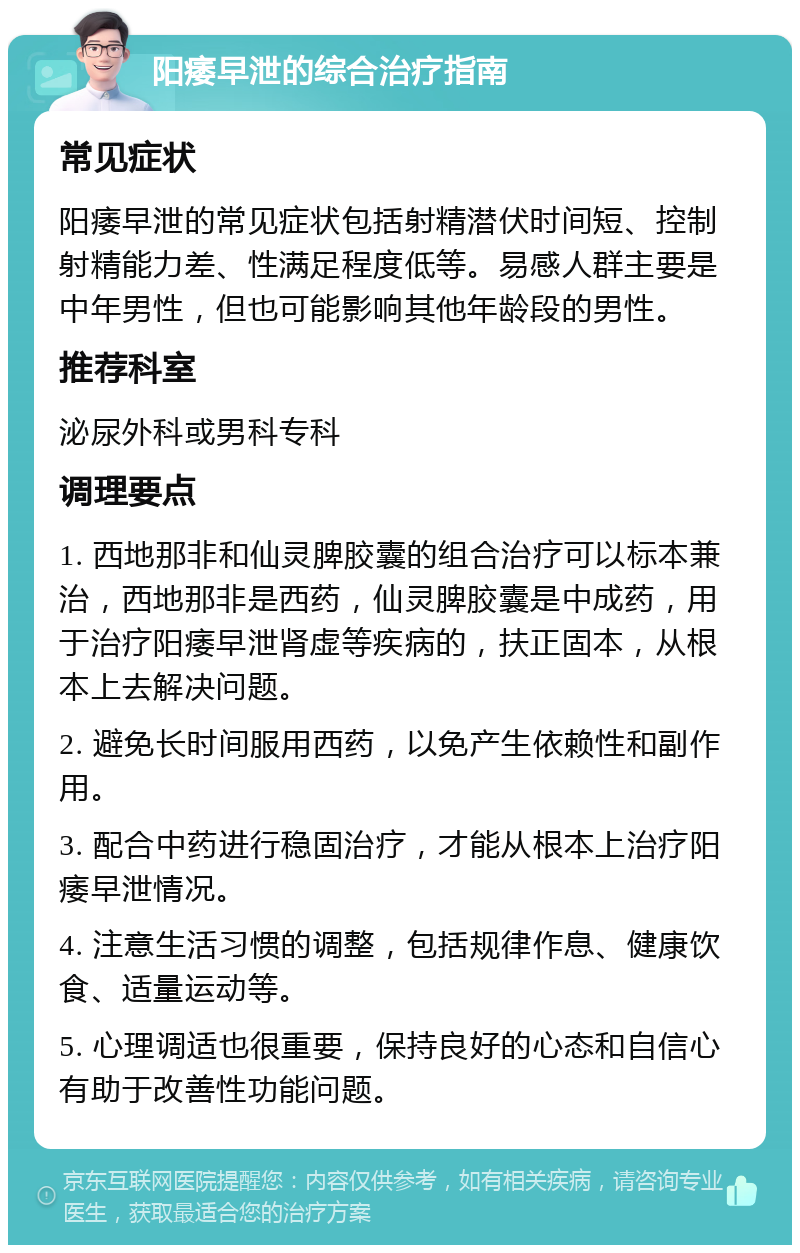 阳痿早泄的综合治疗指南 常见症状 阳痿早泄的常见症状包括射精潜伏时间短、控制射精能力差、性满足程度低等。易感人群主要是中年男性，但也可能影响其他年龄段的男性。 推荐科室 泌尿外科或男科专科 调理要点 1. 西地那非和仙灵脾胶囊的组合治疗可以标本兼治，西地那非是西药，仙灵脾胶囊是中成药，用于治疗阳痿早泄肾虚等疾病的，扶正固本，从根本上去解决问题。 2. 避免长时间服用西药，以免产生依赖性和副作用。 3. 配合中药进行稳固治疗，才能从根本上治疗阳痿早泄情况。 4. 注意生活习惯的调整，包括规律作息、健康饮食、适量运动等。 5. 心理调适也很重要，保持良好的心态和自信心有助于改善性功能问题。