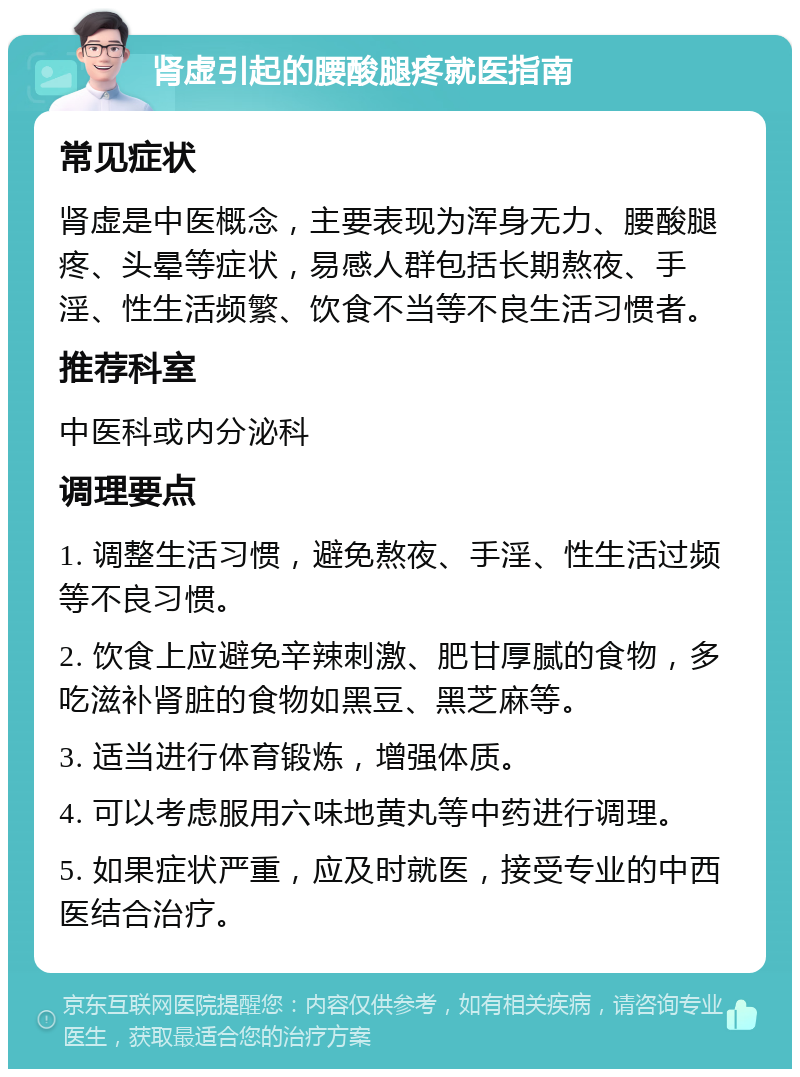 肾虚引起的腰酸腿疼就医指南 常见症状 肾虚是中医概念，主要表现为浑身无力、腰酸腿疼、头晕等症状，易感人群包括长期熬夜、手淫、性生活频繁、饮食不当等不良生活习惯者。 推荐科室 中医科或内分泌科 调理要点 1. 调整生活习惯，避免熬夜、手淫、性生活过频等不良习惯。 2. 饮食上应避免辛辣刺激、肥甘厚腻的食物，多吃滋补肾脏的食物如黑豆、黑芝麻等。 3. 适当进行体育锻炼，增强体质。 4. 可以考虑服用六味地黄丸等中药进行调理。 5. 如果症状严重，应及时就医，接受专业的中西医结合治疗。