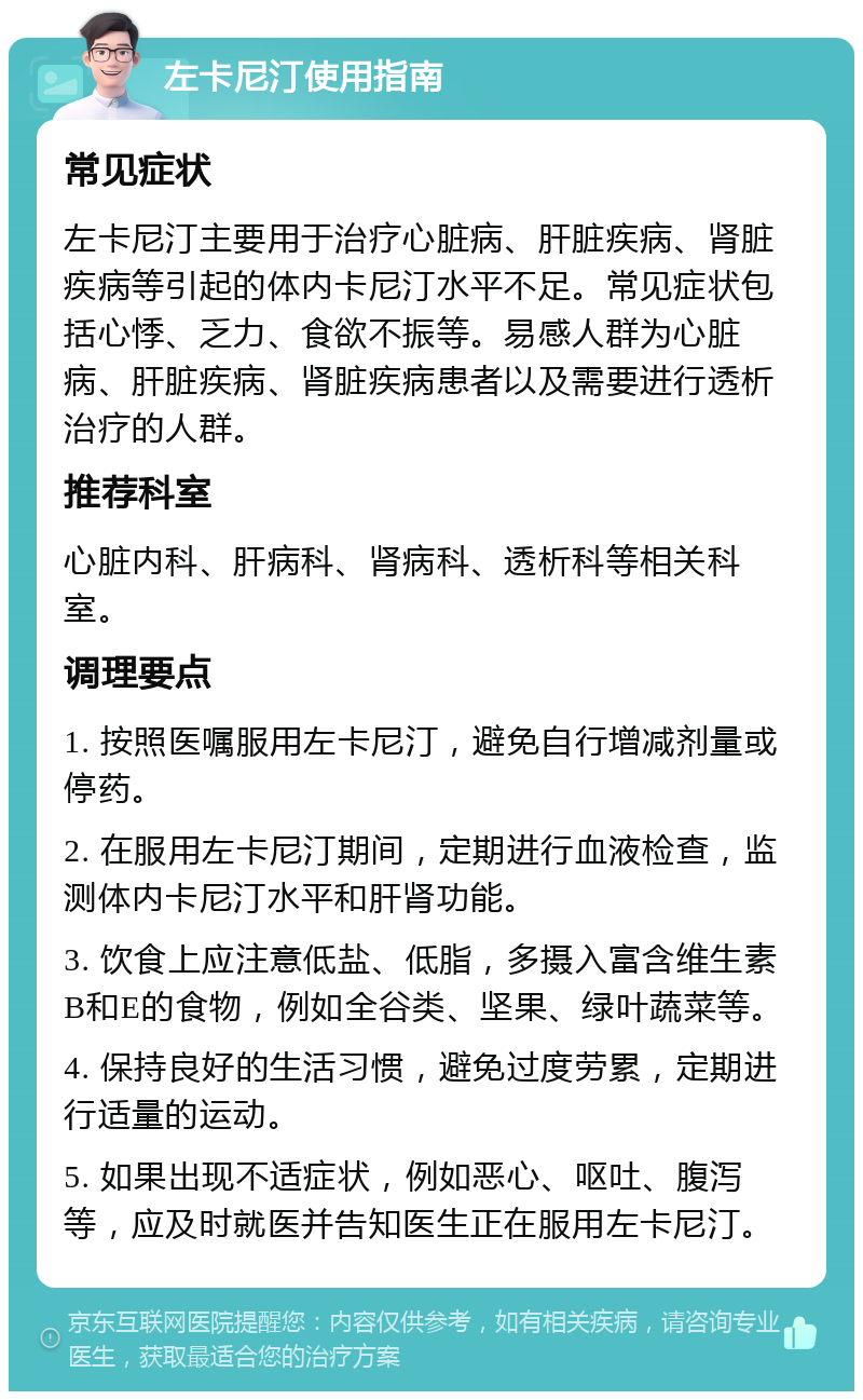 左卡尼汀使用指南 常见症状 左卡尼汀主要用于治疗心脏病、肝脏疾病、肾脏疾病等引起的体内卡尼汀水平不足。常见症状包括心悸、乏力、食欲不振等。易感人群为心脏病、肝脏疾病、肾脏疾病患者以及需要进行透析治疗的人群。 推荐科室 心脏内科、肝病科、肾病科、透析科等相关科室。 调理要点 1. 按照医嘱服用左卡尼汀，避免自行增减剂量或停药。 2. 在服用左卡尼汀期间，定期进行血液检查，监测体内卡尼汀水平和肝肾功能。 3. 饮食上应注意低盐、低脂，多摄入富含维生素B和E的食物，例如全谷类、坚果、绿叶蔬菜等。 4. 保持良好的生活习惯，避免过度劳累，定期进行适量的运动。 5. 如果出现不适症状，例如恶心、呕吐、腹泻等，应及时就医并告知医生正在服用左卡尼汀。