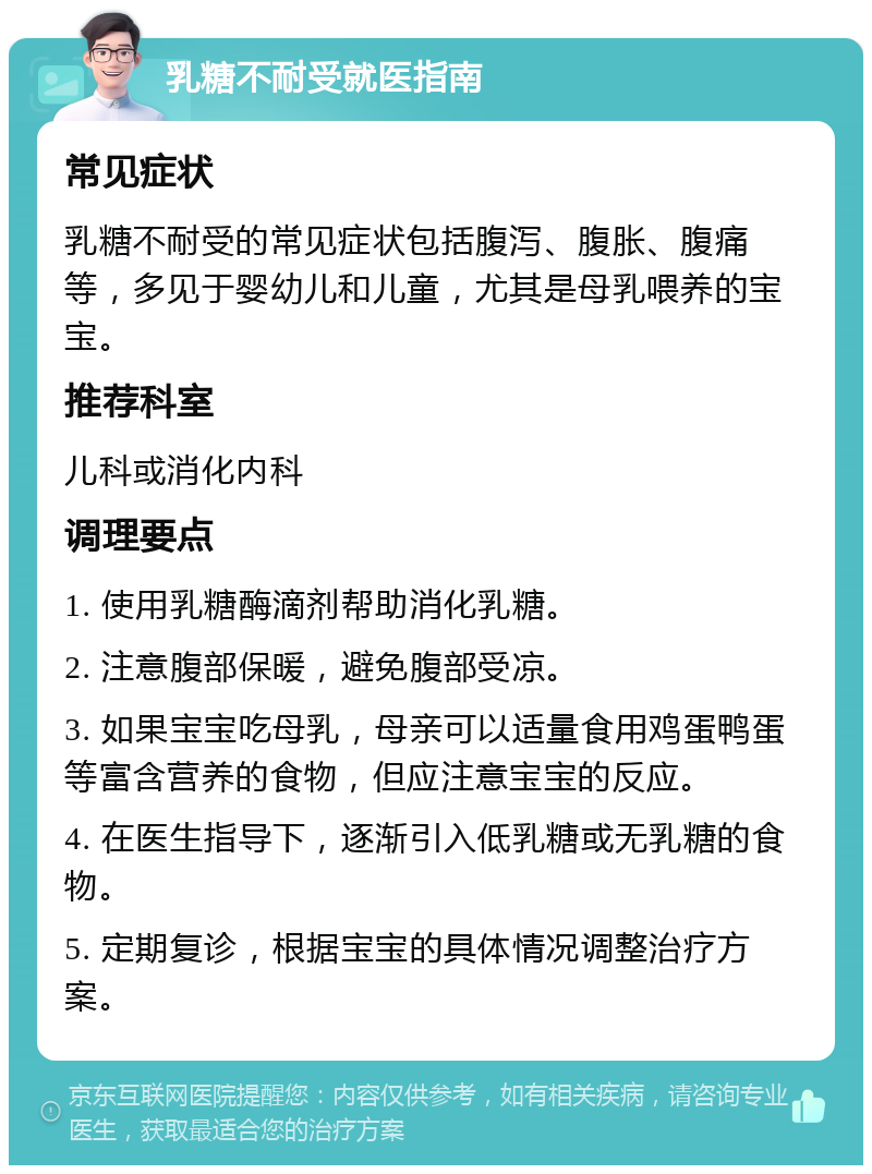 乳糖不耐受就医指南 常见症状 乳糖不耐受的常见症状包括腹泻、腹胀、腹痛等，多见于婴幼儿和儿童，尤其是母乳喂养的宝宝。 推荐科室 儿科或消化内科 调理要点 1. 使用乳糖酶滴剂帮助消化乳糖。 2. 注意腹部保暖，避免腹部受凉。 3. 如果宝宝吃母乳，母亲可以适量食用鸡蛋鸭蛋等富含营养的食物，但应注意宝宝的反应。 4. 在医生指导下，逐渐引入低乳糖或无乳糖的食物。 5. 定期复诊，根据宝宝的具体情况调整治疗方案。