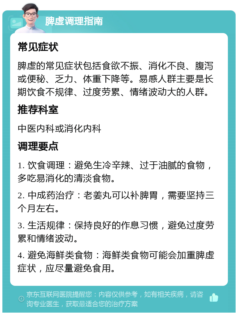 脾虚调理指南 常见症状 脾虚的常见症状包括食欲不振、消化不良、腹泻或便秘、乏力、体重下降等。易感人群主要是长期饮食不规律、过度劳累、情绪波动大的人群。 推荐科室 中医内科或消化内科 调理要点 1. 饮食调理：避免生冷辛辣、过于油腻的食物，多吃易消化的清淡食物。 2. 中成药治疗：老姜丸可以补脾胃，需要坚持三个月左右。 3. 生活规律：保持良好的作息习惯，避免过度劳累和情绪波动。 4. 避免海鲜类食物：海鲜类食物可能会加重脾虚症状，应尽量避免食用。