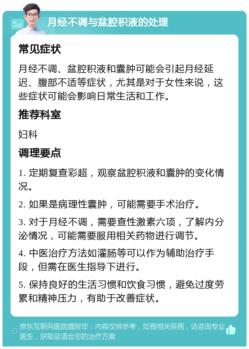 月经不调与盆腔积液的处理 常见症状 月经不调、盆腔积液和囊肿可能会引起月经延迟、腹部不适等症状，尤其是对于女性来说，这些症状可能会影响日常生活和工作。 推荐科室 妇科 调理要点 1. 定期复查彩超，观察盆腔积液和囊肿的变化情况。 2. 如果是病理性囊肿，可能需要手术治疗。 3. 对于月经不调，需要查性激素六项，了解内分泌情况，可能需要服用相关药物进行调节。 4. 中医治疗方法如灌肠等可以作为辅助治疗手段，但需在医生指导下进行。 5. 保持良好的生活习惯和饮食习惯，避免过度劳累和精神压力，有助于改善症状。