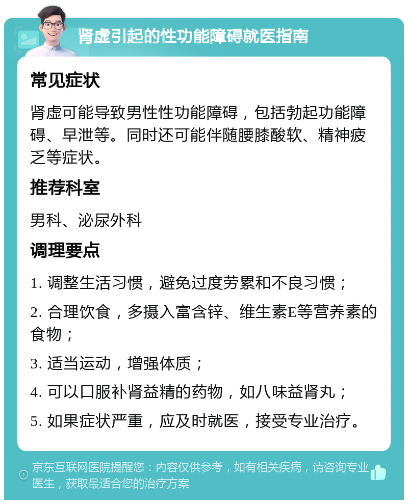 肾虚引起的性功能障碍就医指南 常见症状 肾虚可能导致男性性功能障碍，包括勃起功能障碍、早泄等。同时还可能伴随腰膝酸软、精神疲乏等症状。 推荐科室 男科、泌尿外科 调理要点 1. 调整生活习惯，避免过度劳累和不良习惯； 2. 合理饮食，多摄入富含锌、维生素E等营养素的食物； 3. 适当运动，增强体质； 4. 可以口服补肾益精的药物，如八味益肾丸； 5. 如果症状严重，应及时就医，接受专业治疗。