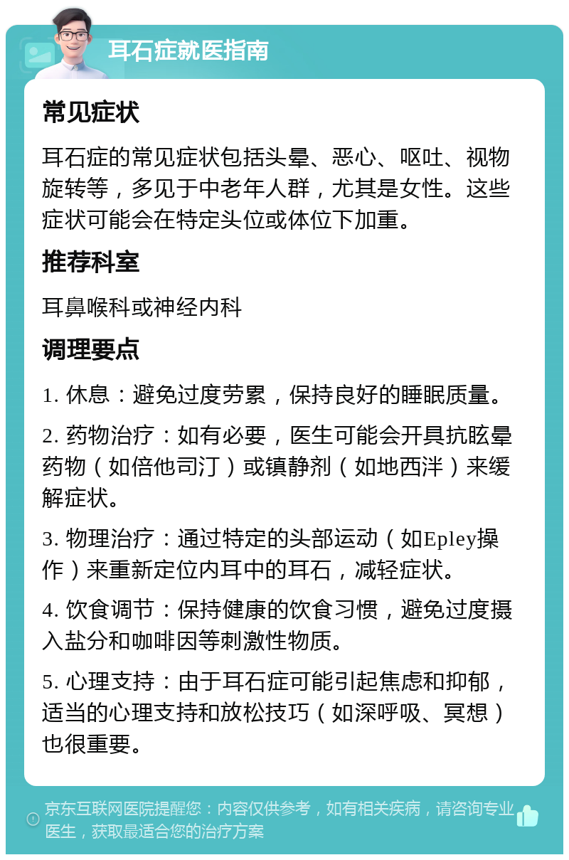 耳石症就医指南 常见症状 耳石症的常见症状包括头晕、恶心、呕吐、视物旋转等，多见于中老年人群，尤其是女性。这些症状可能会在特定头位或体位下加重。 推荐科室 耳鼻喉科或神经内科 调理要点 1. 休息：避免过度劳累，保持良好的睡眠质量。 2. 药物治疗：如有必要，医生可能会开具抗眩晕药物（如倍他司汀）或镇静剂（如地西泮）来缓解症状。 3. 物理治疗：通过特定的头部运动（如Epley操作）来重新定位内耳中的耳石，减轻症状。 4. 饮食调节：保持健康的饮食习惯，避免过度摄入盐分和咖啡因等刺激性物质。 5. 心理支持：由于耳石症可能引起焦虑和抑郁，适当的心理支持和放松技巧（如深呼吸、冥想）也很重要。