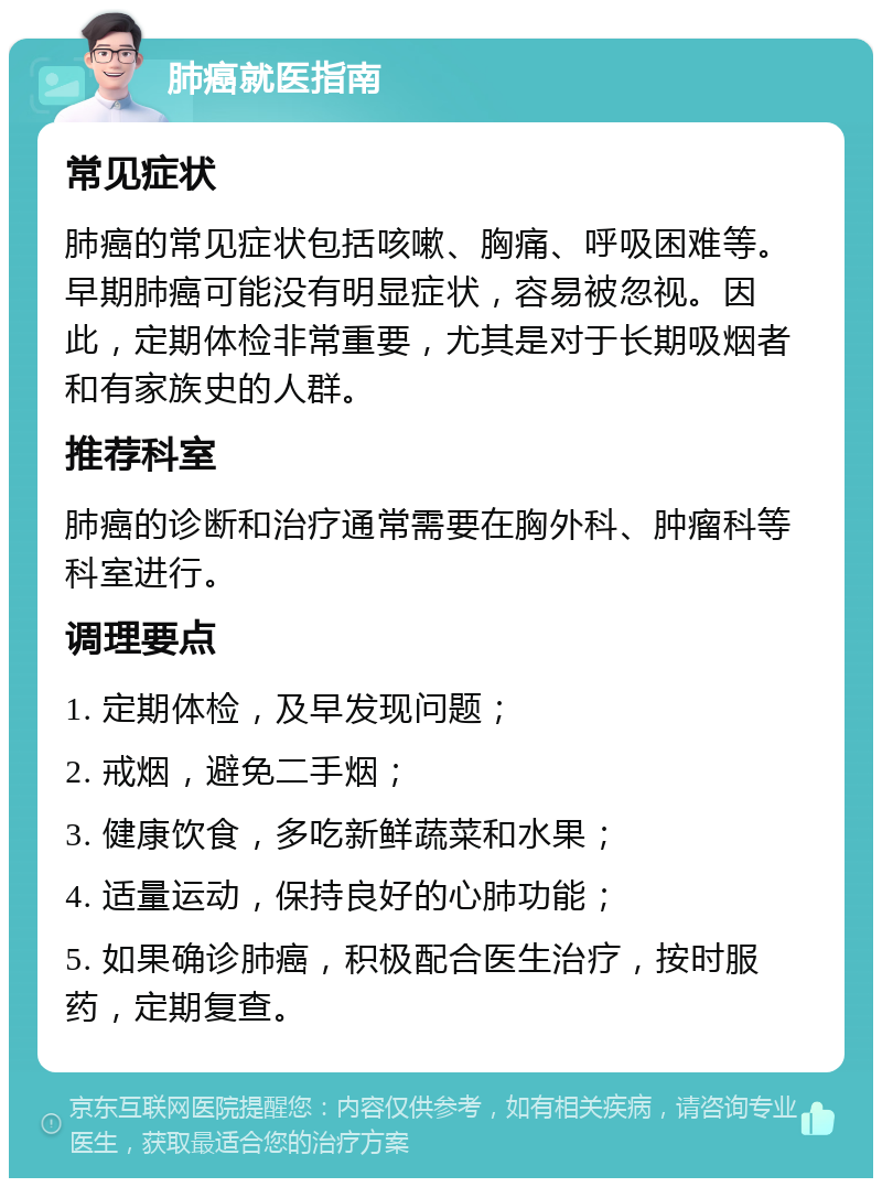 肺癌就医指南 常见症状 肺癌的常见症状包括咳嗽、胸痛、呼吸困难等。早期肺癌可能没有明显症状，容易被忽视。因此，定期体检非常重要，尤其是对于长期吸烟者和有家族史的人群。 推荐科室 肺癌的诊断和治疗通常需要在胸外科、肿瘤科等科室进行。 调理要点 1. 定期体检，及早发现问题； 2. 戒烟，避免二手烟； 3. 健康饮食，多吃新鲜蔬菜和水果； 4. 适量运动，保持良好的心肺功能； 5. 如果确诊肺癌，积极配合医生治疗，按时服药，定期复查。