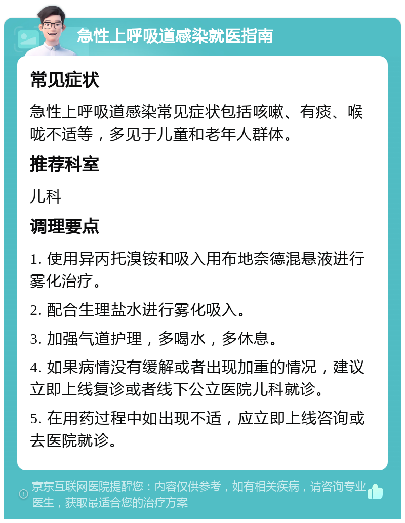 急性上呼吸道感染就医指南 常见症状 急性上呼吸道感染常见症状包括咳嗽、有痰、喉咙不适等，多见于儿童和老年人群体。 推荐科室 儿科 调理要点 1. 使用异丙托溴铵和吸入用布地奈德混悬液进行雾化治疗。 2. 配合生理盐水进行雾化吸入。 3. 加强气道护理，多喝水，多休息。 4. 如果病情没有缓解或者出现加重的情况，建议立即上线复诊或者线下公立医院儿科就诊。 5. 在用药过程中如出现不适，应立即上线咨询或去医院就诊。