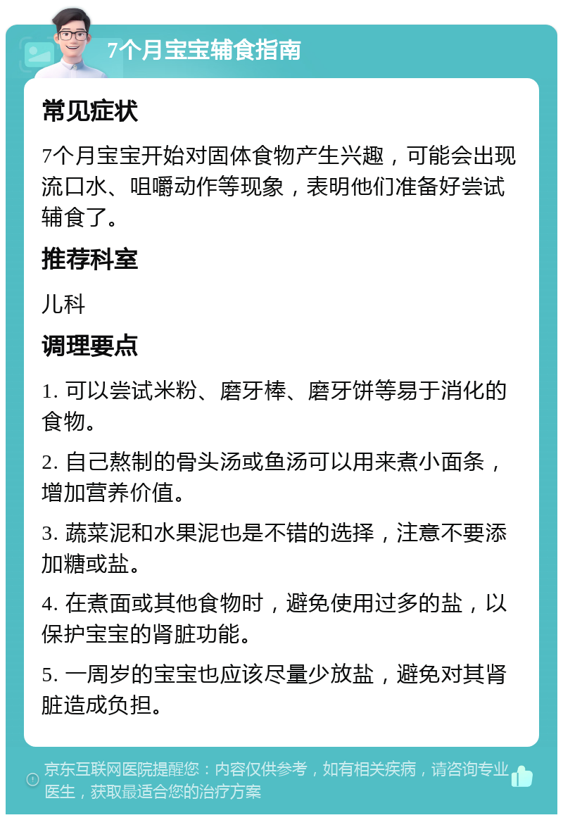 7个月宝宝辅食指南 常见症状 7个月宝宝开始对固体食物产生兴趣，可能会出现流口水、咀嚼动作等现象，表明他们准备好尝试辅食了。 推荐科室 儿科 调理要点 1. 可以尝试米粉、磨牙棒、磨牙饼等易于消化的食物。 2. 自己熬制的骨头汤或鱼汤可以用来煮小面条，增加营养价值。 3. 蔬菜泥和水果泥也是不错的选择，注意不要添加糖或盐。 4. 在煮面或其他食物时，避免使用过多的盐，以保护宝宝的肾脏功能。 5. 一周岁的宝宝也应该尽量少放盐，避免对其肾脏造成负担。